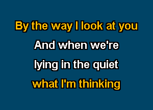 By the way I look at you
And when we're
lying in the quiet

what I'm thinking