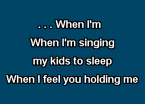 . . . When I'm
When I'm singing

my kids to sleep

When I feel you holding me