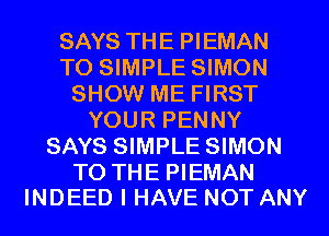 SAYS THE PIEMAN
T0 SIMPLE SIMON
SHOW ME FIRST
YOUR PENNY
SAYS SIMPLE SIMON

TO THE PIEMAN
INDEED I HAVE NOT ANY