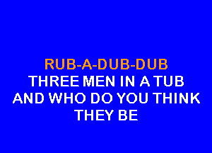 RUB-A-D UB-D UB

THREE MEN IN ATUB
AND WHO DO YOU THINK
THEY BE