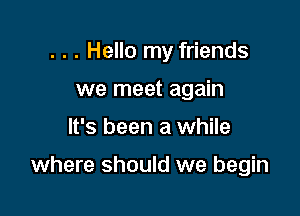 . . . Hello my friends

we meet again
It's been a while

where should we begin