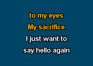 to my eyes
My sacrifice

I just want to

say hello again