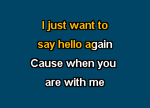 I just want to

say hello again

Cause when you

are with me