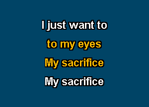 ljust want to
to my eyes
My sacrifice

My sacrifice