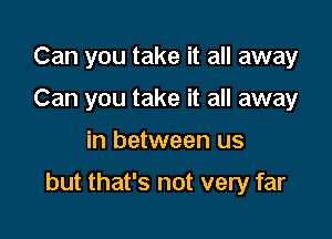 Can you take it all away
Can you take it all away

in between us

but that's not very far