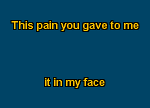 This pain you gave to me

it in my face