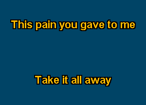 This pain you gave to me

Take it all away