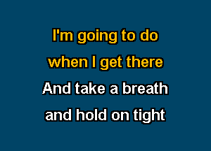 I'm going to do

when I get there
And take a breath
and hold on tight