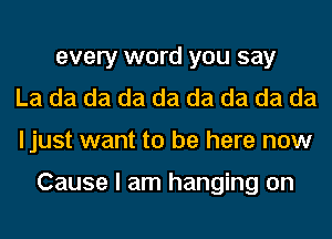 every word you say
La da da da da da da da da
ljust want to be here now

Cause I am hanging on