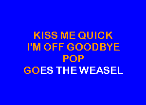 KISS ME QUICK
I'M OFF GOODBYE

POP
GOES THEWEASEL