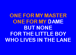 ONE FOR MY MASTER
ONE FOR MY DAME
BUT NONE
FOR THE LITTLE BOY
WHO LIVES IN THE LANE