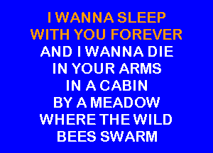I WANNA SLEEP
WITH YOU FOREVER
AND IWANNA DIE
IN YOUR ARMS
IN A CABIN
BY A MEADOW
WHERETHEWILD
BEES SWARM