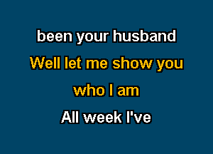 been your husband

Well let me show you

who I am

All week I've