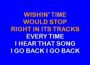 WISHIN'TIME
WOULD STOP
RIGHT IN ITS TRACKS
EVERY TIME
I HEAR THAT SONG
I GO BACK I GO BACK