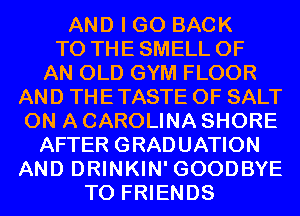 AND I GO BACK
TO THE SMELL OF

AN OLD GYM FLOOR
AND THE TASTE OF SALT
ON A CAROLINA SHORE

AFTER GRADUATION
AND DRINKIN' GOODBYE

TO FRIENDS