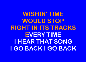 WISHIN'TIME
WOULD STOP
RIGHT IN ITS TRACKS
EVERY TIME
I HEAR THAT SONG
I GO BACK I GO BACK
