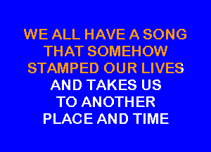 WE ALL HAVE A SONG
THAT SOMEHOW
STAMPED OUR LIVES
AND TAKES US
TO ANOTHER
PLACEAND TIME