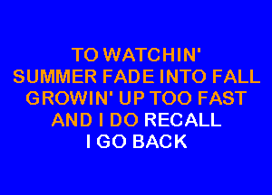 T0 WATCHIN'
SUMMER FADE INTO FALL
GROWIN' UP T00 FAST
AND I DO RECALL
I GO BACK