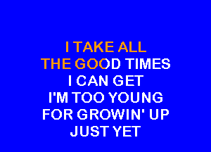 ITAKE ALL
THE GOOD TIMES

I CAN GET
I'M TOO YOUNG
FOR GROWIN' UP
JUST YET
