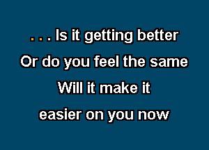 . . . Is it getting better

Or do you feel the same

Will it make it

easier on you now