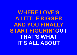 WHERE LOVE'S
A LITTLE BIGGER
AND YOU FINALLY
START FIGURIN' OUT
THAT'S WHAT

IT'S ALL ABOUT l