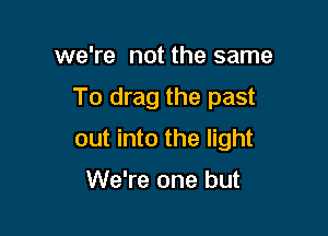 we're not the same

To drag the past

out into the light

We're one but