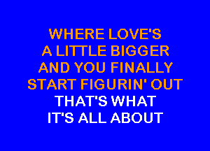 WHERE LOVE'S
A LITTLE BIGGER
AND YOU FINALLY
START FIGURIN' OUT
THAT'S WHAT

IT'S ALL ABOUT l