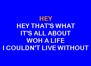 HEY
HEY THAT'S WHAT

IT'S ALL ABOUT
WOH A LIFE
ICOULDN'T LIVE WITHOUT