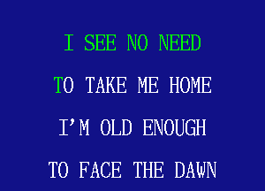 I SEE NO NEED
TO TAKE ME HOME
I M OLD ENOUGH

TO FACE THE DAWN l