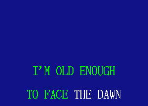 P M OLD ENOUGH
TO FACE THE DAWN