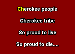 Cherokee people

Cherokee tribe
So proud to live

So proud to die....