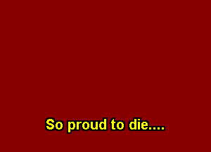 So proud to die....
