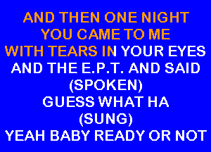 AND THEN ONE NIGHT
YOU CAMETO ME
WITH TEARS IN YOUR EYES
AND THE E.P.T. AND SAID
(SPOKEN)

GUESS WHAT HA
(SUNG)

YEAH BABY READY OR NOT