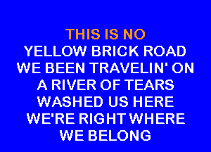 THIS IS NO
YELLOW BRICK ROAD
WE BEEN TRAVELIN' ON
A RIVER 0F TEARS
WASHED US HERE
WE'RE RIGHTWHERE
WE BELONG
