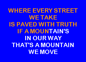 WHERE EVERY STREET
WE TAKE
IS PAVED WITH TRUTH
IF A MOUNTAIN'S
IN OUR WAY
THAT'S A MOUNTAIN
WE MOVE