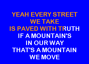 YEAH EVERY STREET
WE TAKE
IS PAVED WITH TRUTH
IF A MOUNTAIN'S
IN OUR WAY
THAT'S A MOUNTAIN
WE MOVE
