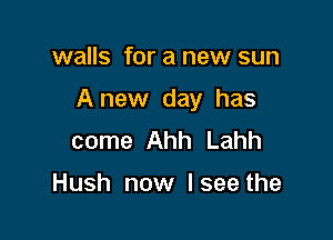 walls for a new sun

Anew day has

come Ahh Lahh

Hush now I see the