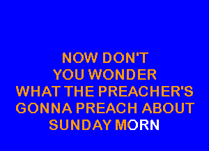 NOW DON'T
YOU WONDER
WHAT THE PREACHER'S
GONNA PREACH ABOUT
SUNDAY MORN