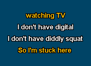 watching TV
I don't have digital

I don't have diddly squat

So I'm stuck here