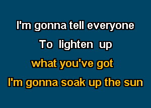 I'm gonna tell everyone
To lighten up

what you've got

I'm gonna soak up the sun