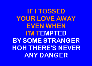 IF I TOSSED
YOUR LOVE AWAY
EVEN WHEN
I'M TEMPTED
BY SOME STRANGER
HOH THERE'S NEVER
ANY DANGER