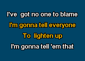 I've got no one to blame

I'm gonna tell everyone

To lighten up

I'm gonna tell 'em that