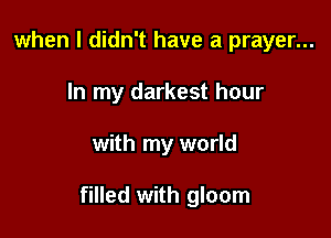 when I didn't have a prayer...
In my darkest hour

with my world

filled with gloom