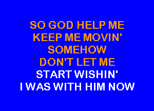 SO GOD HELP ME
KEEP ME MOVIN'
SOMEHOW
DON'T LET ME
STARTWISHIN'

I WAS WITH HIM NOW I