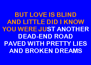BUT LOVE IS BLIND
AND LITI'LE DID I KNOW
YOU WEREJUST ANOTHER
DEAD-END ROAD
PAVED WITH PRE'ITY LIES
AND BROKEN DREAMS