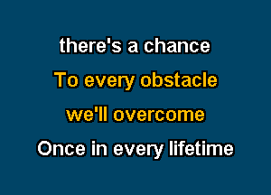 there's a chance
To every obstacle

we'll overcome

Once in every lifetime