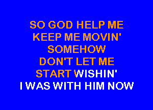 SO GOD HELP ME
KEEP ME MOVIN'
SOMEHOW
DON'T LET ME
STARTWISHIN'

I WAS WITH HIM NOW I