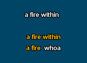 a fire within

a fire within

a fire whoa
