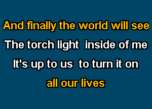 And finally the world will see
The torch light inside of me
It's up to us to turn it on

all our lives