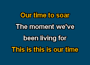 Our time to soar

The moment we've

been living for

This is this is our time